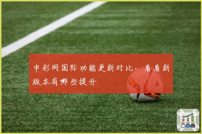 中彩网国际功能更新对比，看看新版本有哪些提升