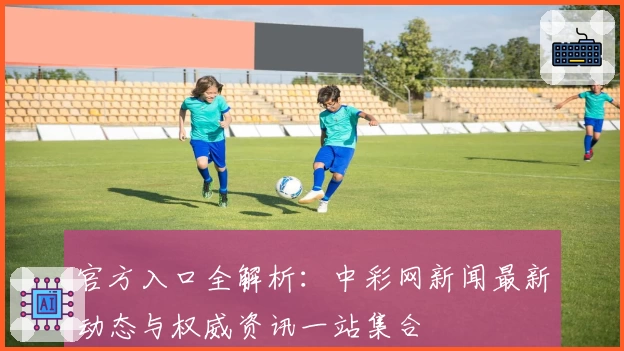 官方入口全解析：中彩网新闻最新动态与权威资讯一站集合
