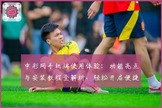 中彩网手机端使用体验:功能亮点与安装教程全解析,轻松开启便捷服务