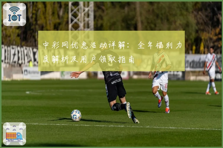 中彩网优惠活动详解：全年福利力度解析及用户领取指南