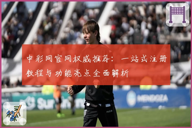中彩网官网权威推荐：一站式注册教程与功能亮点全面解析