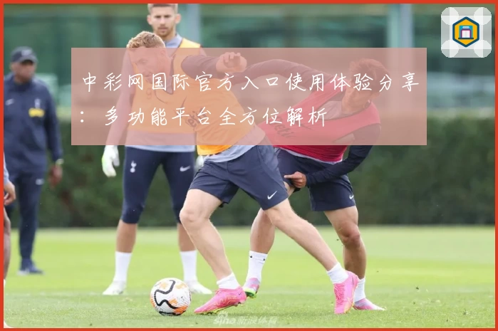 中彩网国际官方入口使用体验分享：多功能平台全方位解析