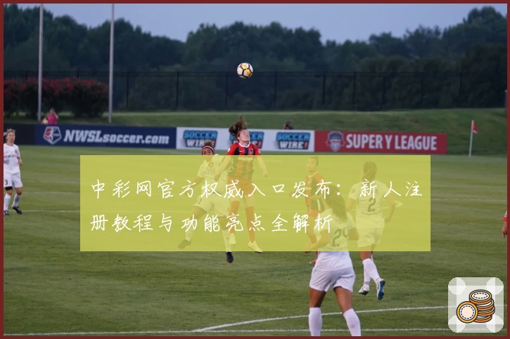 中彩网官方权威入口发布：新人注册教程与功能亮点全解析