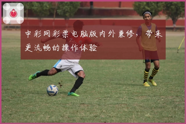 中彩网彩票电脑版内外兼修，带来更流畅的操作体验