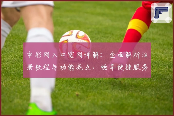 中彩网入口官网详解：全面解析注册教程与功能亮点，畅享便捷服务新体验