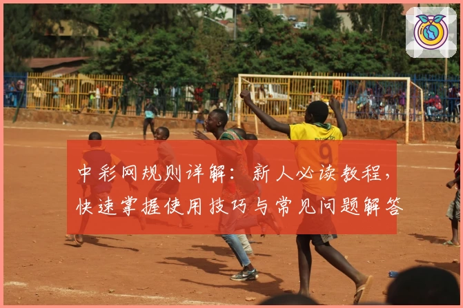 中彩网规则详解：新人必读教程，快速掌握使用技巧与常见问题解答