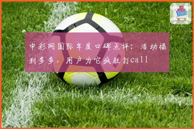 中彩网国际年度口碑点评：活动福利多多，用户为它疯狂打call
