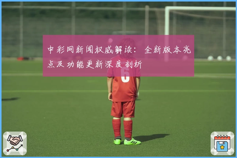中彩网新闻权威解读：全新版本亮点及功能更新深度剖析