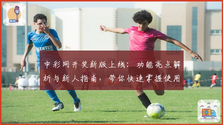 中彩网开奖新版上线：功能亮点解析与新人指南，带你快速掌握使用技巧