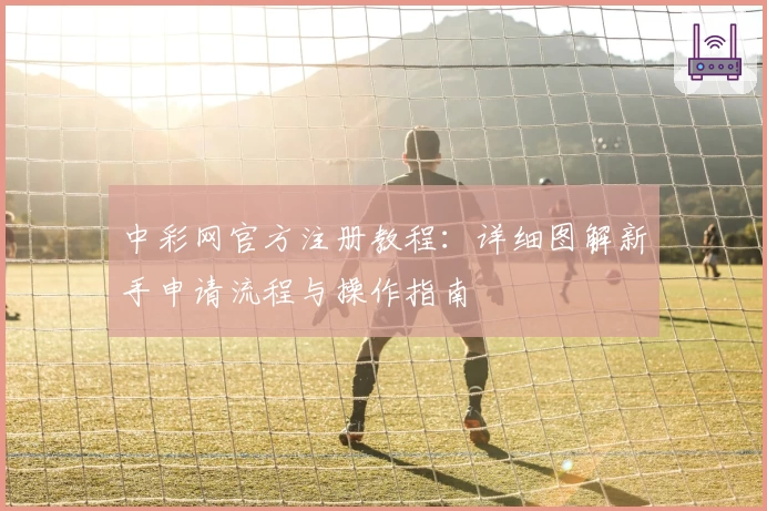 中彩网官方注册教程：详细图解新手申请流程与操作指南