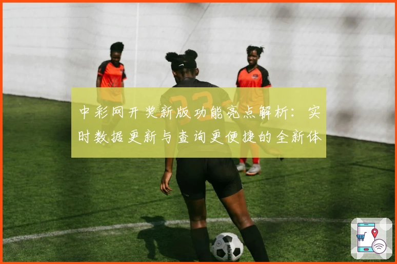 中彩网开奖新版功能亮点解析：实时数据更新与查询更便捷的全新体验