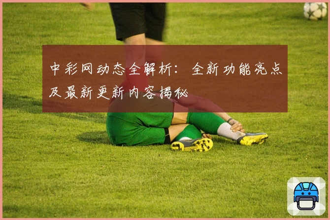 中彩网动态全解析：全新功能亮点及最新更新内容揭秘