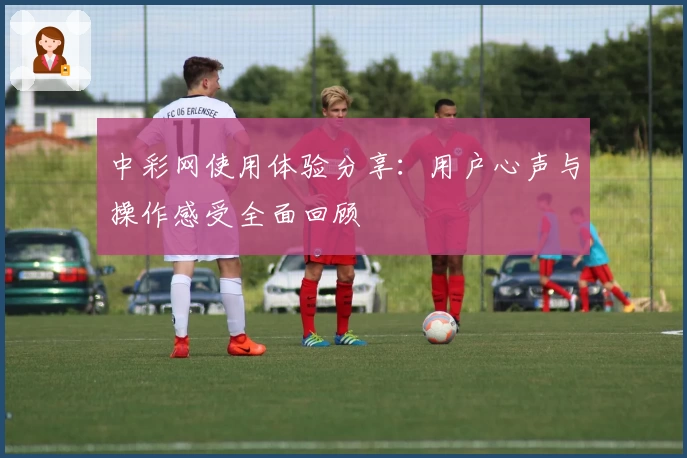 中彩网使用体验分享：用户心声与操作感受全面回顾