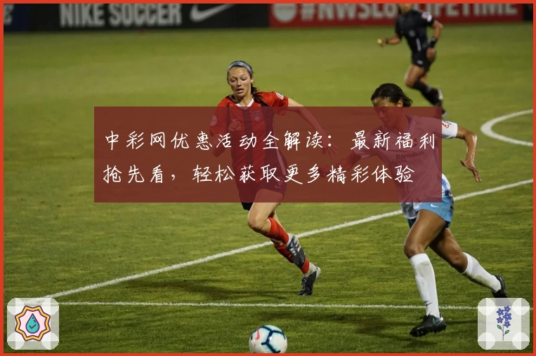 中彩网优惠活动全解读：最新福利抢先看，轻松获取更多精彩体验