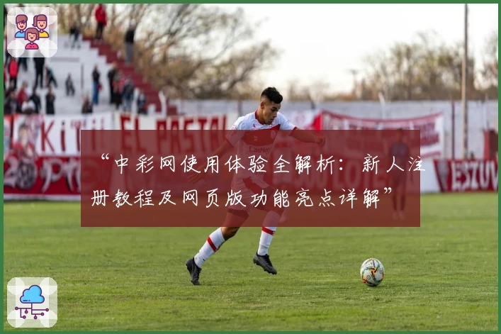 “中彩网使用体验全解析：新人注册教程及网页版功能亮点详解”