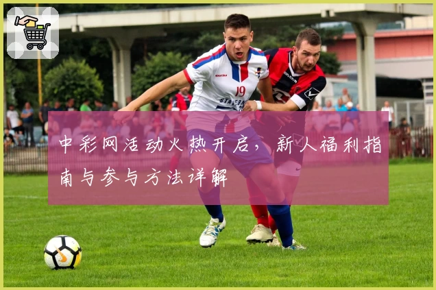 中彩网活动火热开启，新人福利指南与参与方法详解