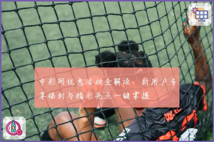 中彩网优惠活动全解读，新用户专享福利与精彩亮点一键掌握