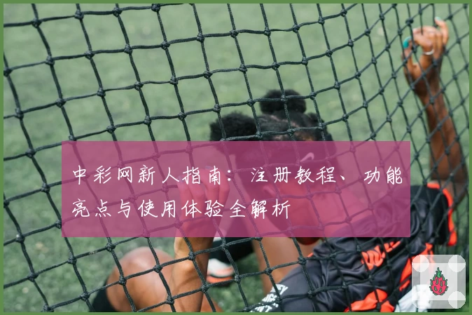 中彩网新人指南：注册教程、功能亮点与使用体验全解析