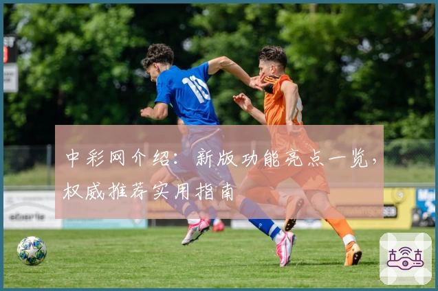 中彩网介绍：新版功能亮点一览，权威推荐实用指南