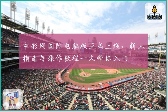 中彩网国际电脑版正式上线，新人指南与操作教程一文带你入门
